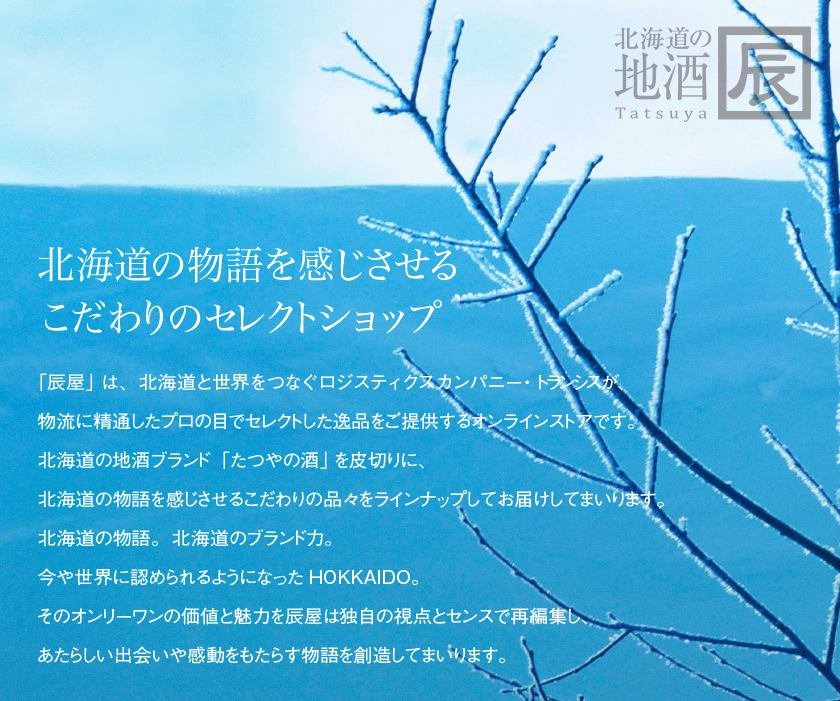 「辰屋」は、北海道と世界をつなぐロジスティクスカンパニー・トランシスが、物流に精通したプロの目でセレクトした逸品をご提供するオンラインストアです。2014年5月にオープン、北海道の地酒ブランド「たつやの酒」を皮切りに、北海道の物語を感じさせるこだわりの品々をラインナップしてお届けしてまいります。北海道の物語。北海道のブランド力。今や世界に認められるようになったHOKKAIDO。そのオンリーワンの価値と魅力を辰屋は独自の視点とセンスで再編集し、あたらしい出会いや感動をもたらす物語を創造してまいります。